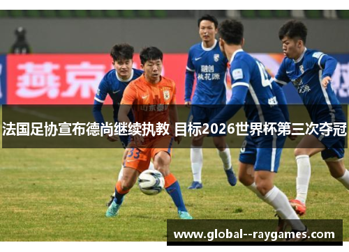 法国足协宣布德尚继续执教 目标2026世界杯第三次夺冠