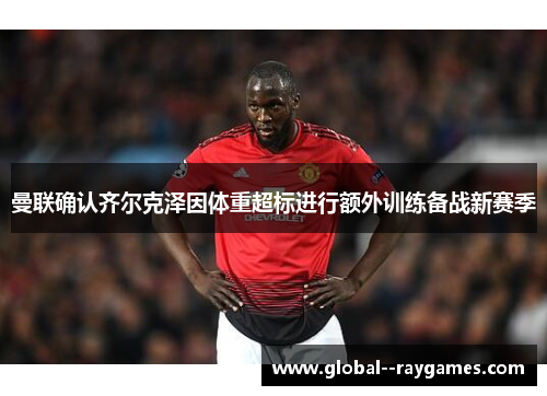 曼联确认齐尔克泽因体重超标进行额外训练备战新赛季